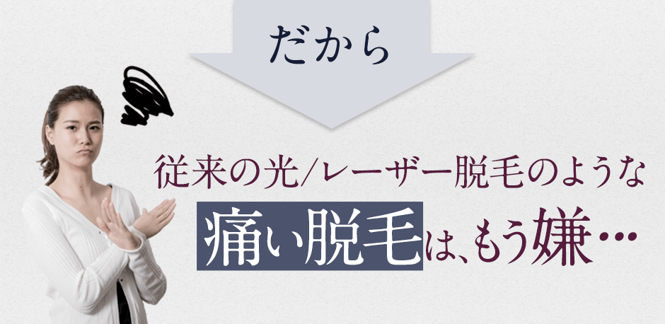 だから、従来の光レーザー脱毛のような痛い脱毛はもう嫌