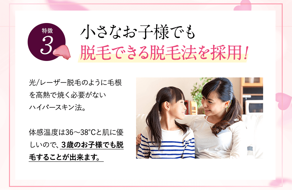 特徴③お子様の脱毛できる脱毛法！。レーザー脱毛のように毛根を高熱で焼く必要がないハイパースキン法。体感温度は36～38℃と肌に優しいので、３歳のお子様でも脱毛することが出来ます