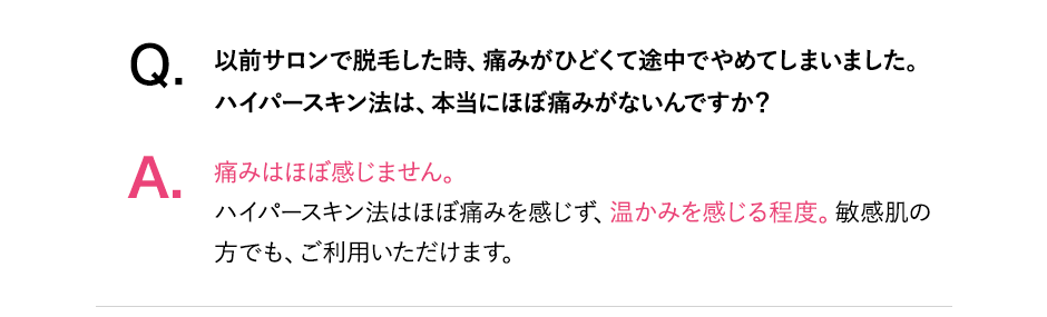 Q.以前サロンで脱毛したとき、痛みがひどくて途中でやめてしまいました。ハイパースキン脱毛はほぼ痛みがないんですか？A.痛みはほぼ感じません。ハイパースキン脱毛はほぼ痛みを感じず、温かみを感じる程度。敏感肌の方でも、ご利用いただけます。