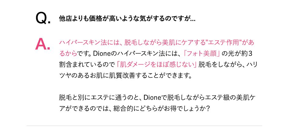 cont01-1_pcQ.他店よりも価格が高いような気がするのですが？A.ディオーネのハイパースキン法には「フォト美顔」の光が約３割含まれているので「肌ダメージををほぼ感じない」脱毛をしながら、ハリツヤのあるお肌に肌質改善することができます。脱毛と別にエステに通うのと、ディオーネで脱毛しながらエステ級の美肌ケアができるのでは、総合的にどちらがお得でしょうか？