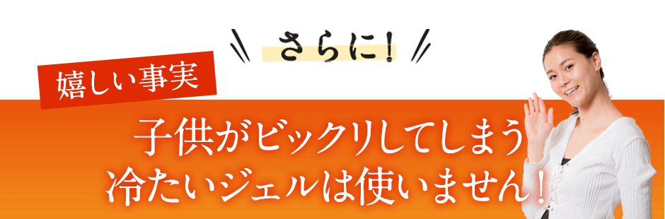 さらに嬉しい事実。冷たいジェルが嫌な方も大丈夫！