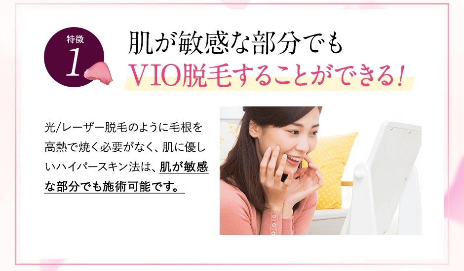 特徴①敏感部でもVIO脱毛できる。レーザー脱毛のように毛根を高熱で焼く必要がなく、肌に優しいハイパースキン法は、肌が敏感な方でも施術可能です。