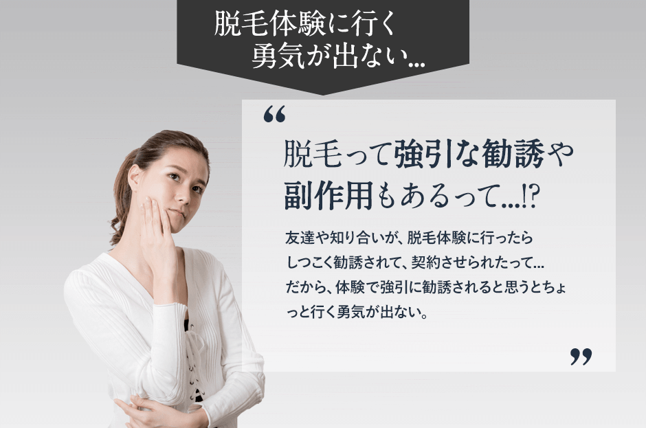 脱毛体験に良行く勇気が出ない。脱毛って強引な勧誘や副作用もあるって。友達や知り合いが脱毛体験に行ったらしつこく勧誘されて、契約させられたって、だから、体験で強引に勧誘されると思うとちょっと行く勇気がでない。