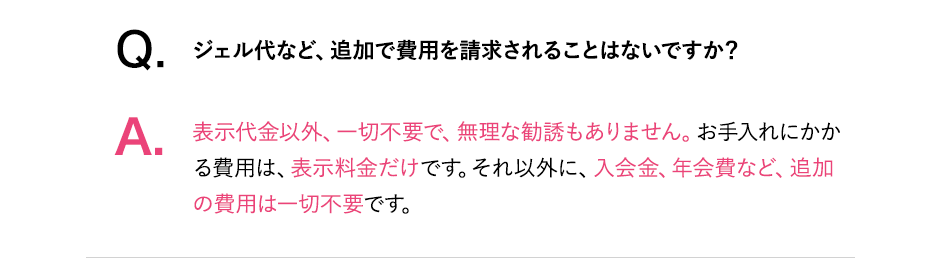 Q.ジェル代など、追加で費用を請求されることはないですか？A.表示代金以外、一切不要で、無理な勧誘もありません。お手入れにかかる費用は表示料金だけです。それ以外に入会金、年会費など、追加費用は一切不要です。