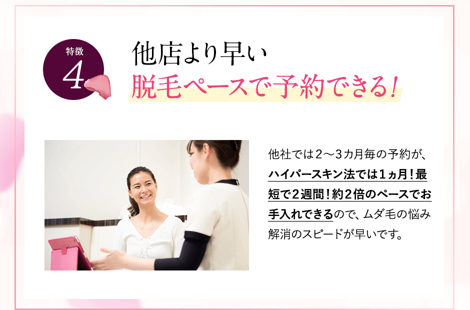 特徴④他店より早い脱毛ペースで予約。他社では２～３カ月毎の予約が、ハイパースキン法では１ヵ月！最短で２週間！約２倍のペースでお手入れできるので、ムダ毛の悩み解消のスピードが早いです。